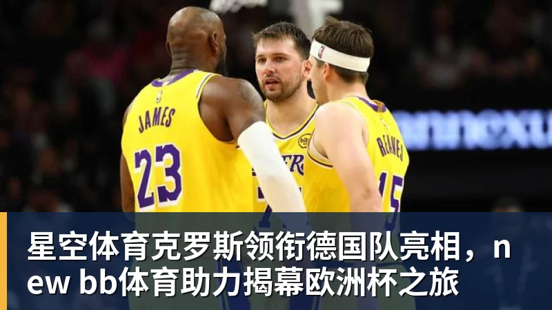 星空体育克罗斯领衔德国队亮相,new bb体育助力揭幕欧洲杯之旅 星空体育克罗斯领衔德国队亮相,new bb体育助力揭幕欧洲杯之旅